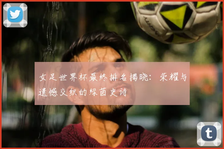 女足世界杯最终排名揭晓：荣耀与遗憾交织的绿茵史诗