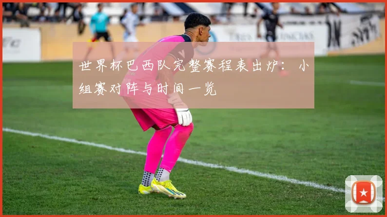 世界杯巴西队完整赛程表出炉：小组赛对阵与时间一览