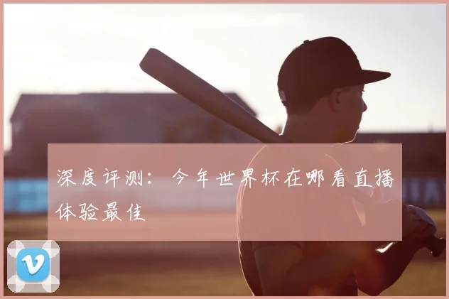 深度评测：今年世界杯在哪看直播体验最佳