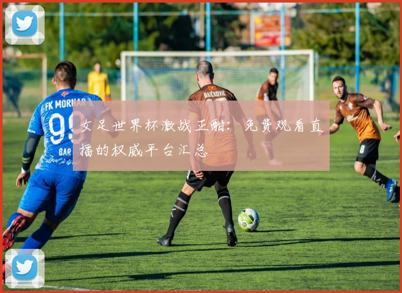 女足世界杯激战正酣：免费观看直播的权威平台汇总