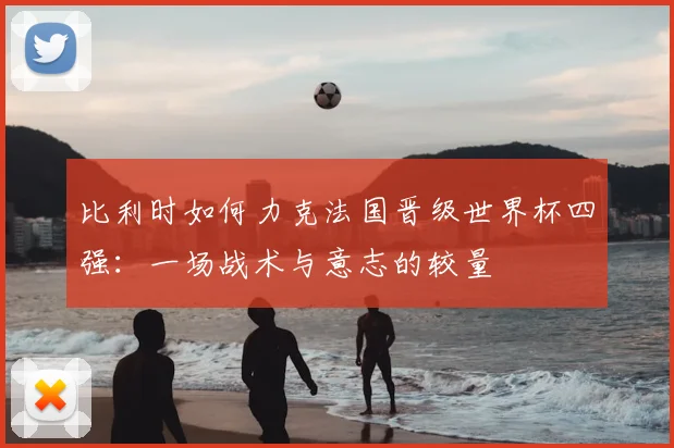 比利时如何力克法国晋级世界杯四强：一场战术与意志的较量