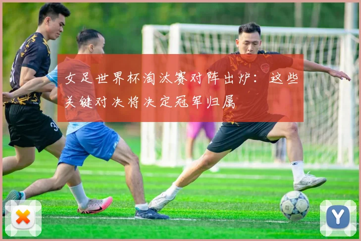 女足世界杯淘汰赛对阵出炉：这些关键对决将决定冠军归属