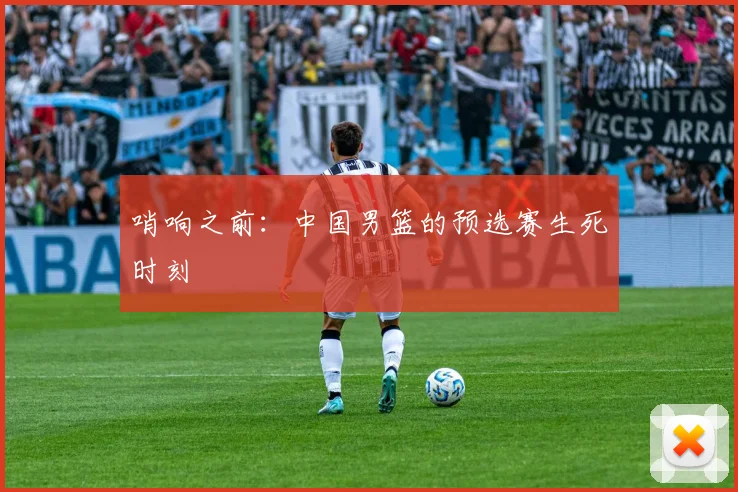 哨响之前：中国男篮的预选赛生死时刻