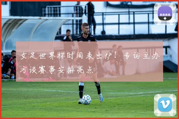 女足世界杯时间表出炉！专访主办方谈赛事安排亮点