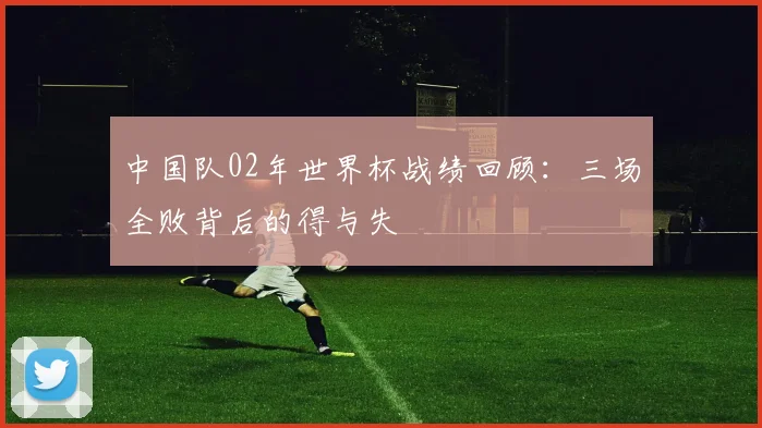 中国队02年世界杯战绩回顾：三场全败背后的得与失