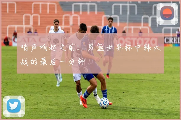 哨声响起之前：男篮世界杯中韩大战的最后一分钟
