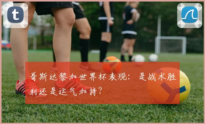 哥斯达黎加世界杯表现：是战术胜利还是运气加持？