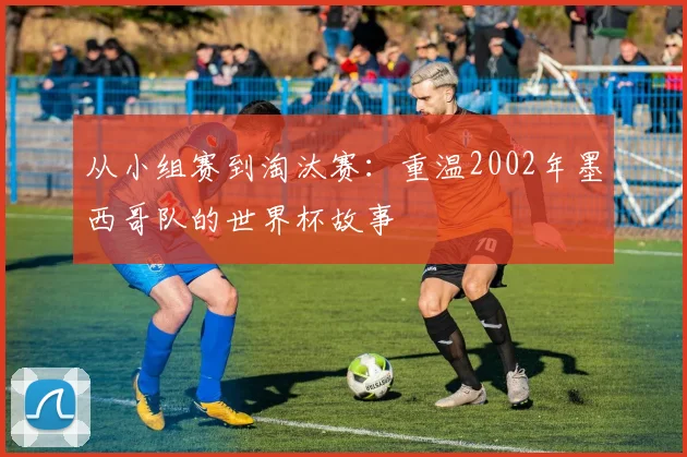 从小组赛到淘汰赛:重温2002年墨西哥队的世界杯故事