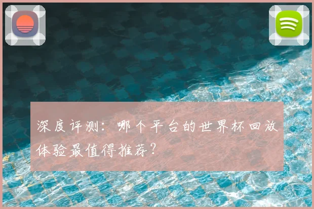 深度评测:哪个平台的世界杯回放体验最值得推荐?