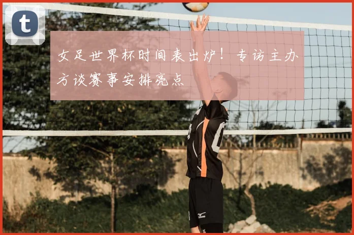 女足世界杯时间表出炉！专访主办方谈赛事安排亮点