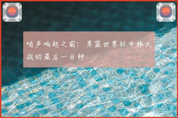 哨声响起之前：男篮世界杯中韩大战的最后一分钟