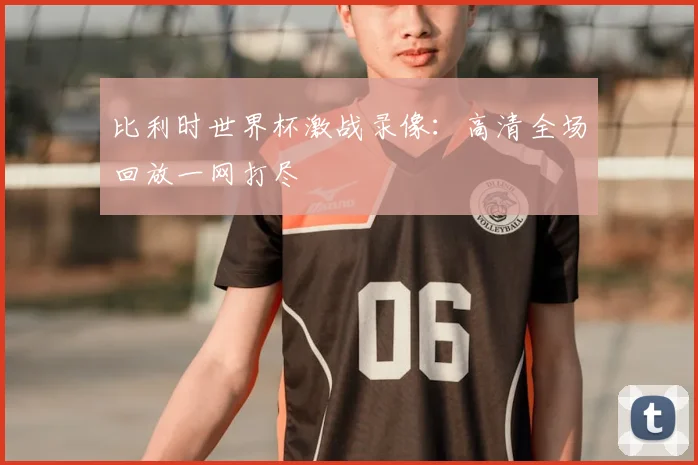 比利时世界杯激战录像：高清全场回放一网打尽