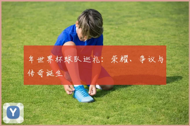 年世界杯球队巡礼:荣耀、争议与传奇诞生