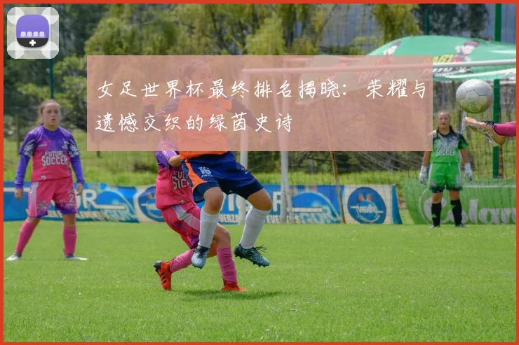 女足世界杯最终排名揭晓：荣耀与遗憾交织的绿茵史诗