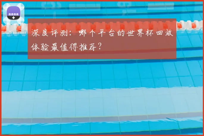 深度评测:哪个平台的世界杯回放体验最值得推荐?