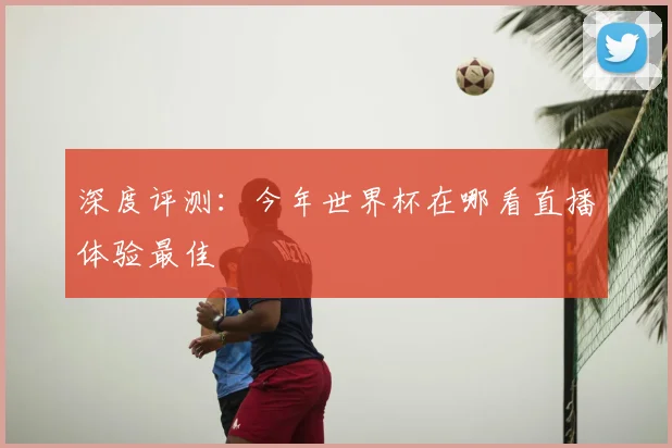 深度评测：今年世界杯在哪看直播体验最佳